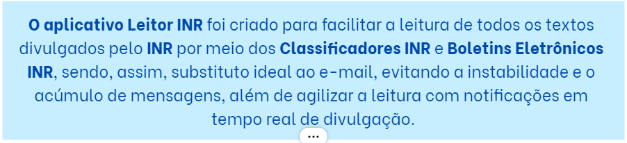 O aplicativo Leitor INR foi criado para facilitar a leitura de todos os textos divulgados pelo INR por meio dos Classificadores INR e Boletins Eletrônicos INR, sendo, assim, substituto ideal ao e-mail, evitando a instabilidade e o acúmulo de mensagens, além de agilizar a leitura com notificações em tempo real de divulgação